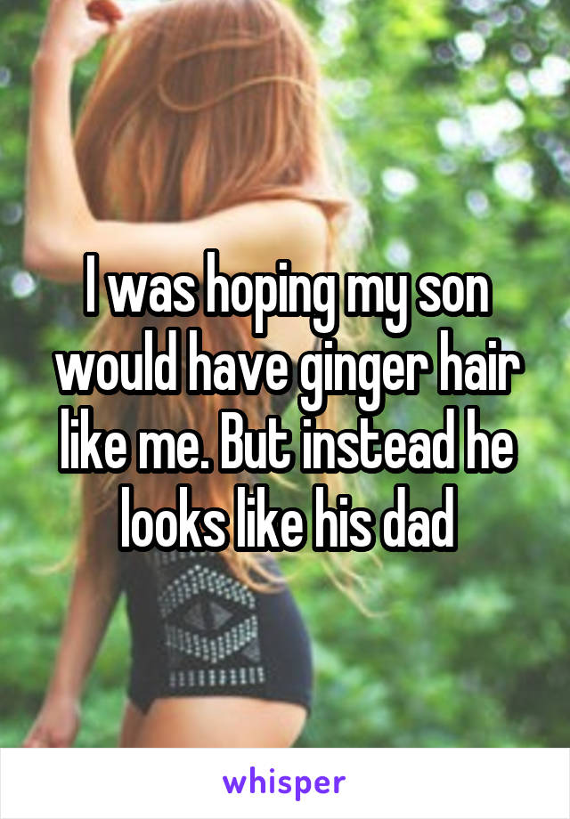 I was hoping my son would have ginger hair like me. But instead he looks like his dad