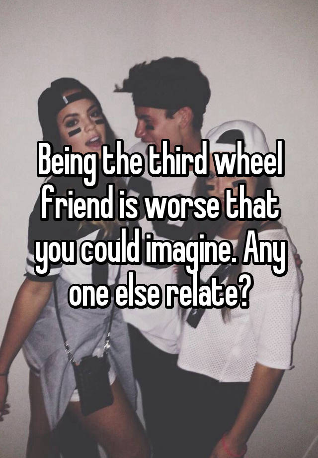 Being the third wheel friend is worse that you could imagine. Any one else relate?