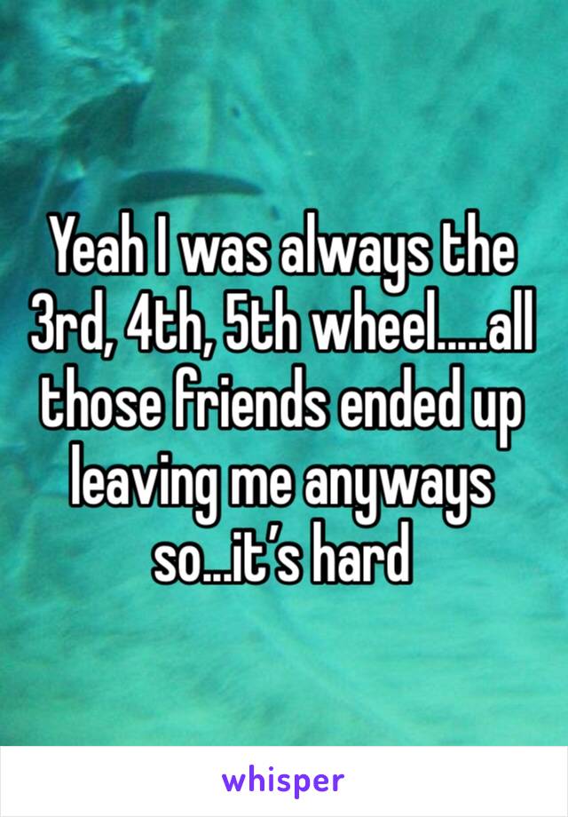 Yeah I was always the 3rd, 4th, 5th wheel.....all those friends ended up leaving me anyways so...it’s hard 