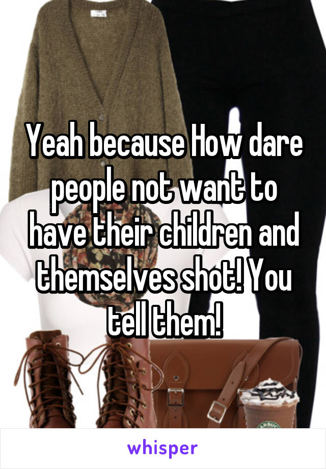 Yeah because How dare people not want to have their children and themselves shot! You tell them!