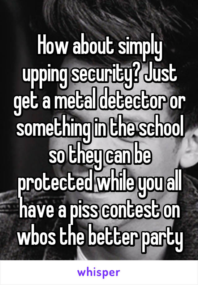 How about simply upping security? Just get a metal detector or something in the school so they can be protected while you all have a piss contest on wbos the better party