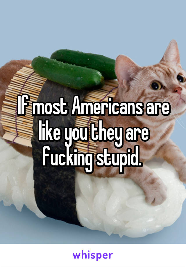 If most Americans are like you they are fucking stupid. 