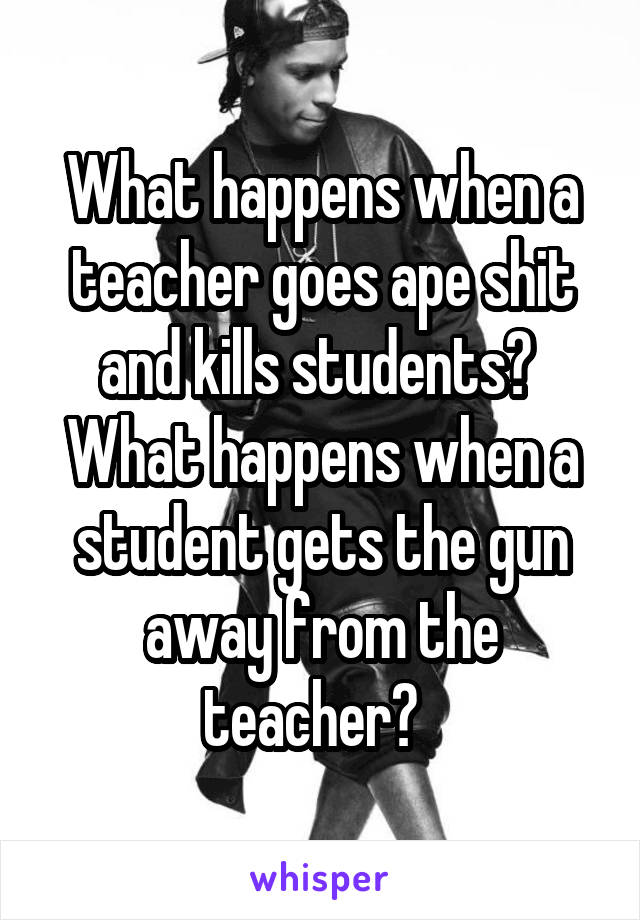 What happens when a teacher goes ape shit and kills students?  What happens when a student gets the gun away from the teacher?  