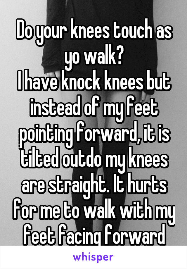 Do your knees touch as yo walk?
I have knock knees but instead of my feet pointing forward, it is tilted outdo my knees are straight. It hurts for me to walk with my feet facing forward