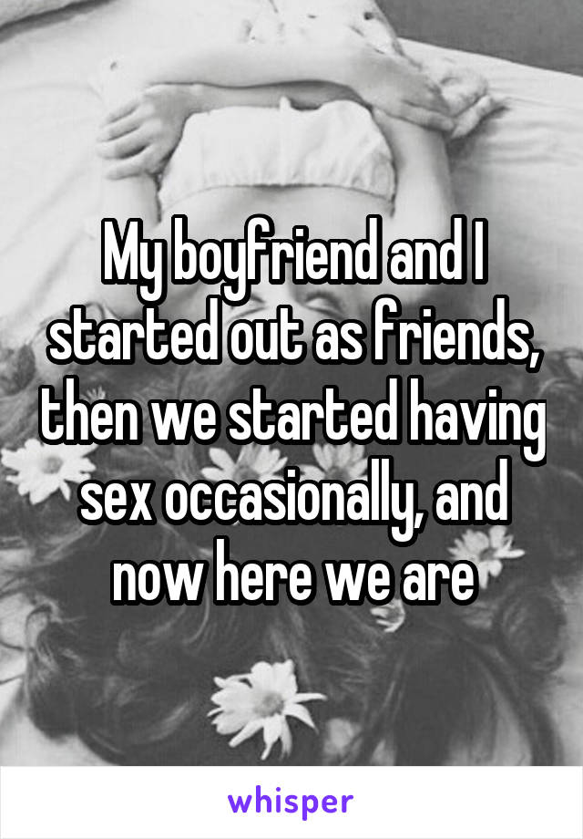 My boyfriend and I started out as friends, then we started having sex occasionally, and now here we are