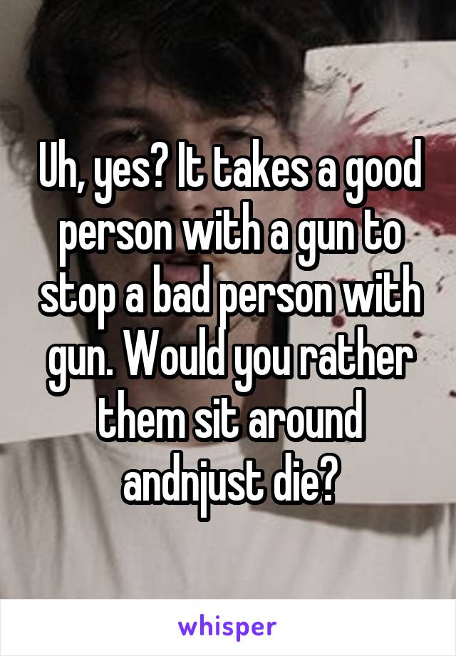 Uh, yes? It takes a good person with a gun to stop a bad person with gun. Would you rather them sit around andnjust die?