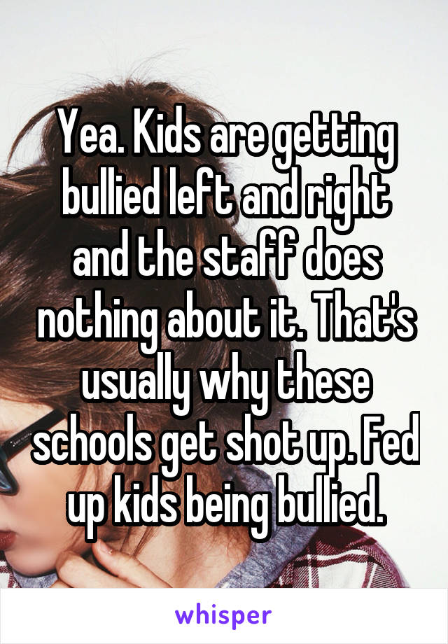 Yea. Kids are getting bullied left and right and the staff does nothing about it. That's usually why these schools get shot up. Fed up kids being bullied.