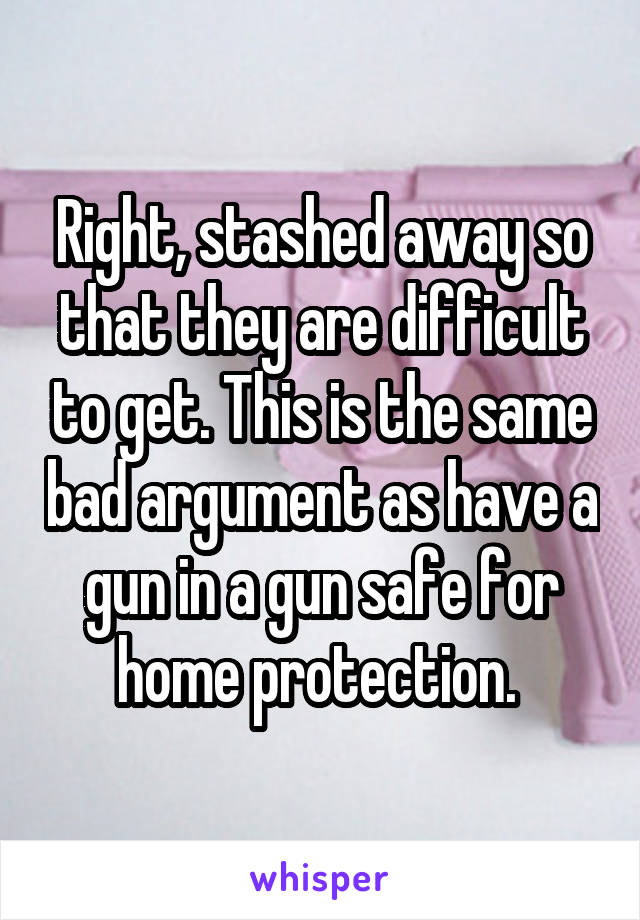 Right, stashed away so that they are difficult to get. This is the same bad argument as have a gun in a gun safe for home protection. 