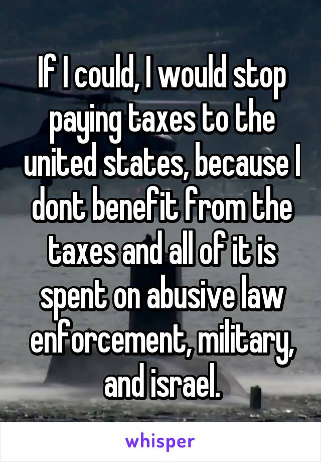 If I could, I would stop paying taxes to the united states, because I dont benefit from the taxes and all of it is spent on abusive law enforcement, military, and israel.