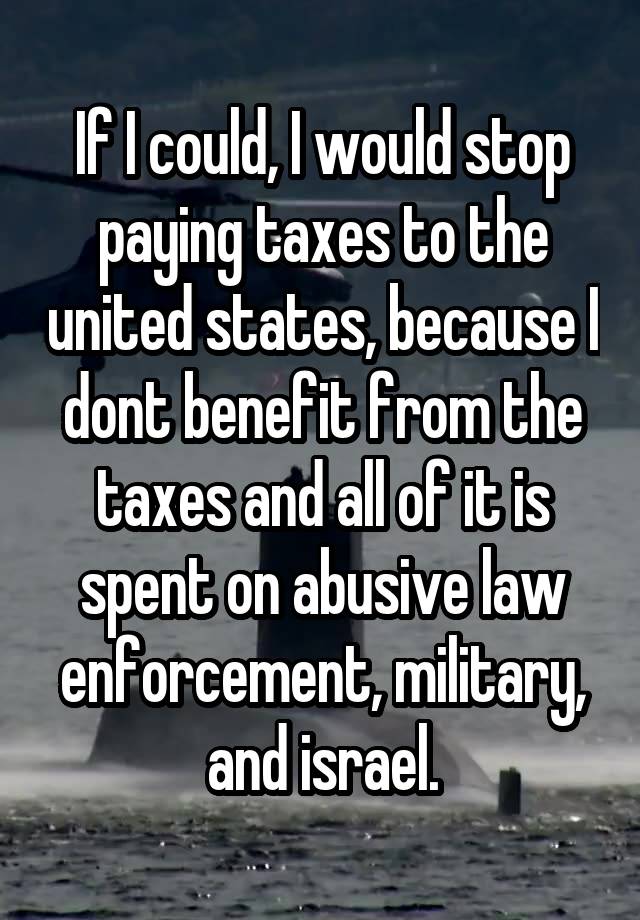 If I could, I would stop paying taxes to the united states, because I dont benefit from the taxes and all of it is spent on abusive law enforcement, military, and israel.