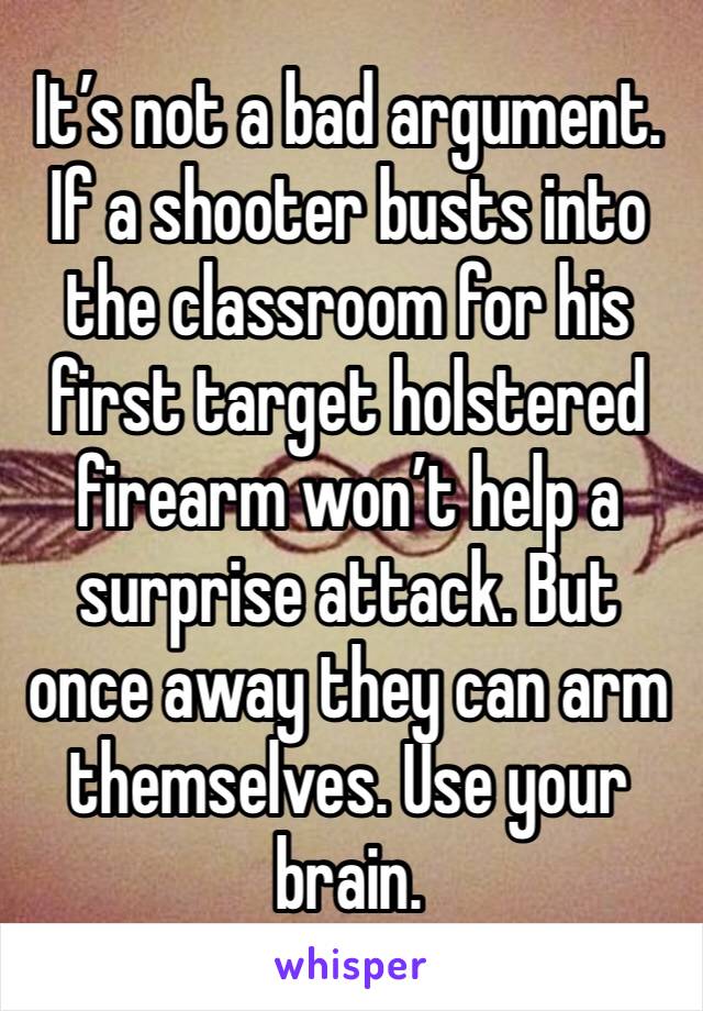 It’s not a bad argument. If a shooter busts into the classroom for his first target holstered firearm won’t help a surprise attack. But once away they can arm themselves. Use your brain.