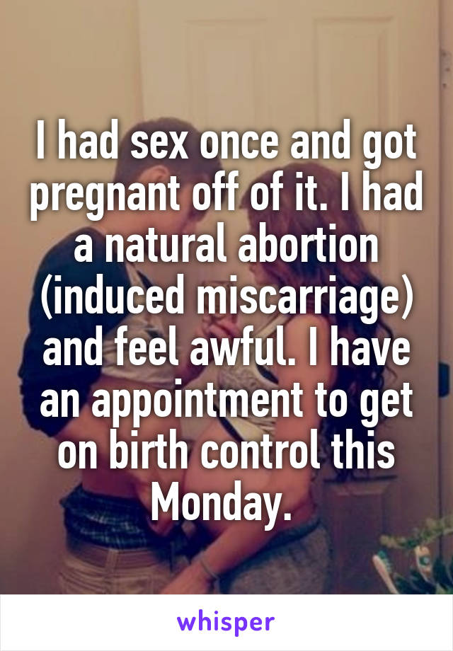 I had sex once and got pregnant off of it. I had a natural abortion (induced miscarriage) and feel awful. I have an appointment to get on birth control this Monday. 