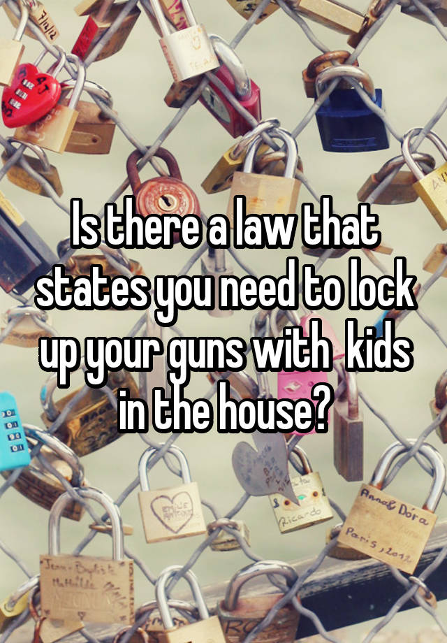 Is there a law that states you need to lock up your guns with  kids in the house?