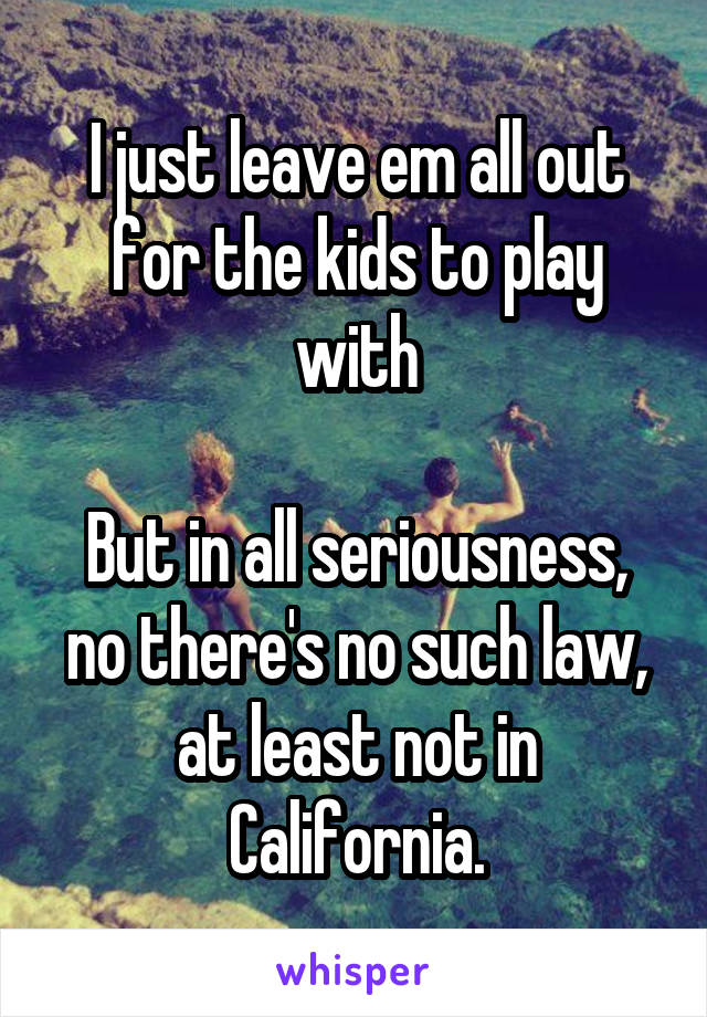 I just leave em all out for the kids to play with

But in all seriousness, no there's no such law, at least not in California.