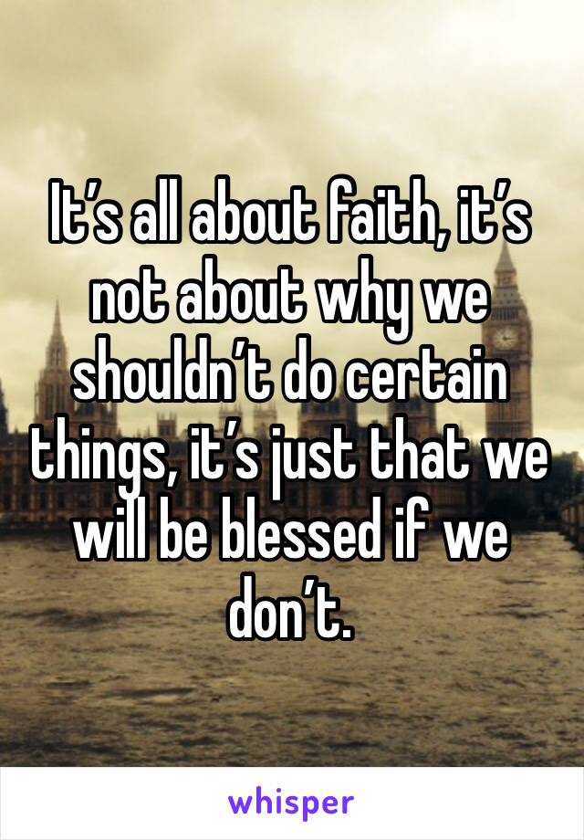 It’s all about faith, it’s not about why we shouldn’t do certain things, it’s just that we will be blessed if we don’t.