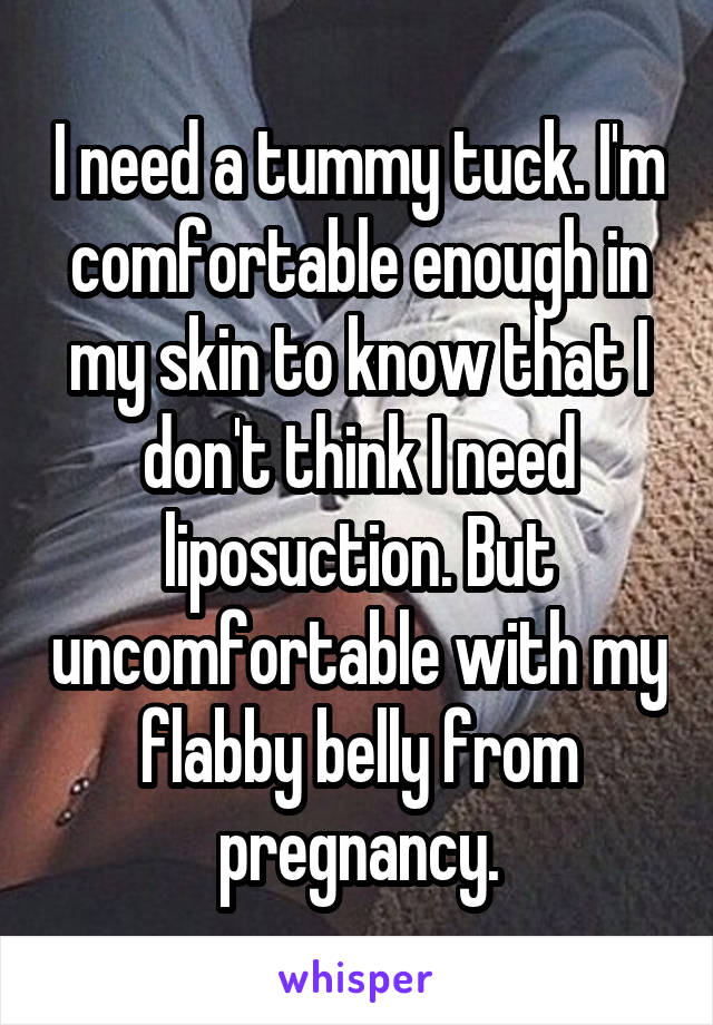 I need a tummy tuck. I'm comfortable enough in my skin to know that I don't think I need liposuction. But uncomfortable with my flabby belly from pregnancy.