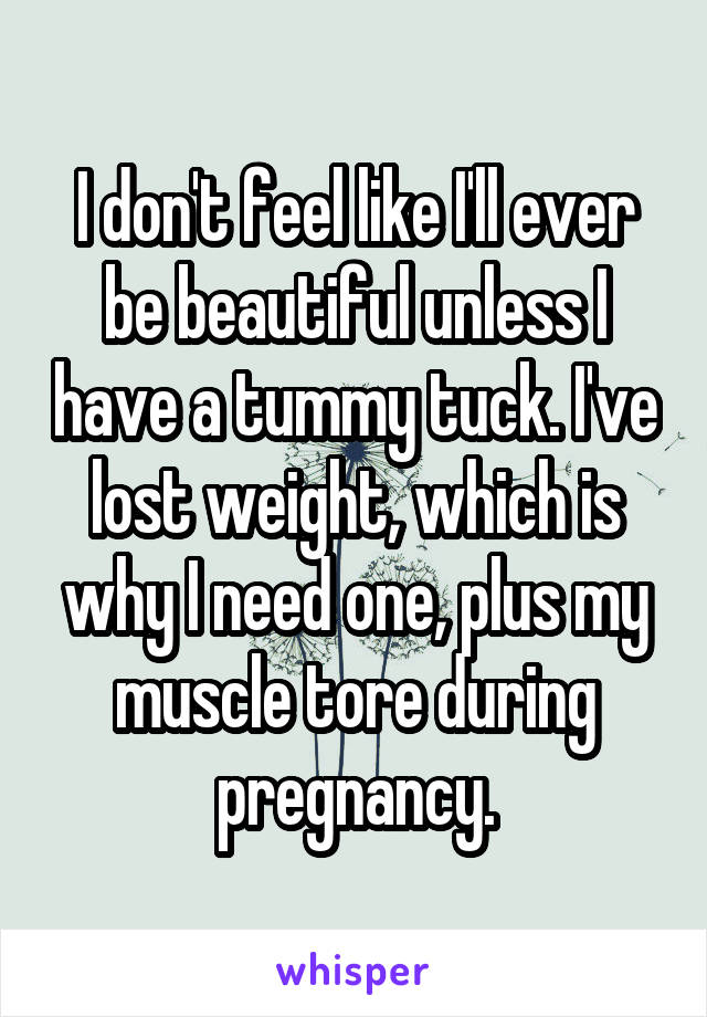I don't feel like I'll ever be beautiful unless I have a tummy tuck. I've lost weight, which is why I need one, plus my muscle tore during pregnancy.