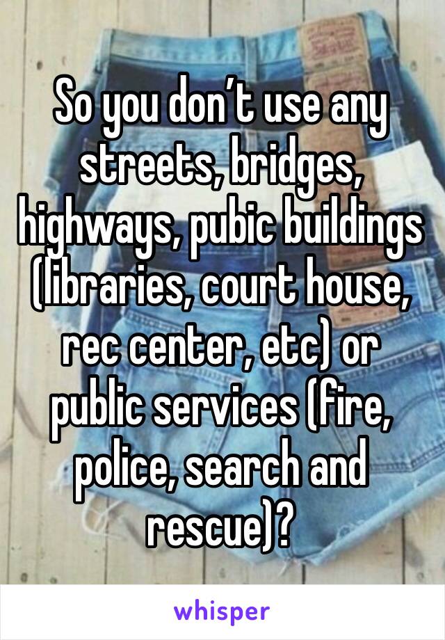 So you don’t use any streets, bridges, highways, pubic buildings (libraries, court house, rec center, etc) or public services (fire, police, search and rescue)? 