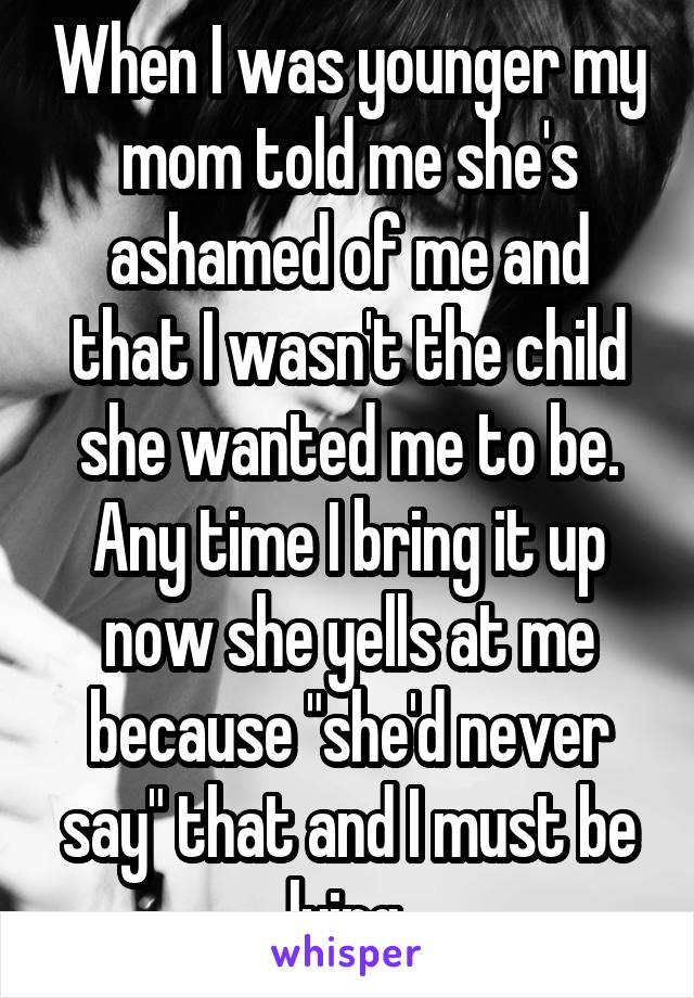 When I was younger my mom told me she's ashamed of me and that I wasn't the child she wanted me to be. Any time I bring it up now she yells at me because "she'd never say" that and I must be lying.