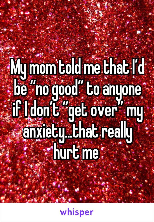 My mom told me that I’d be “no good” to anyone if I don’t “get over” my anxiety...that really hurt me 