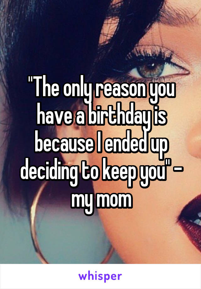 "The only reason you have a birthday is because I ended up deciding to keep you" - my mom