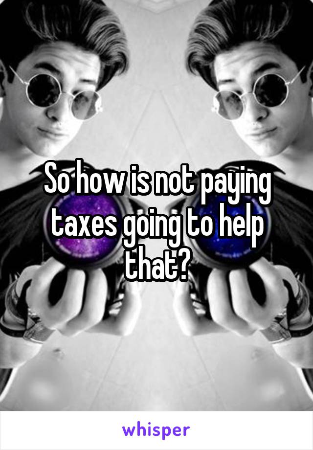 So how is not paying taxes going to help that?