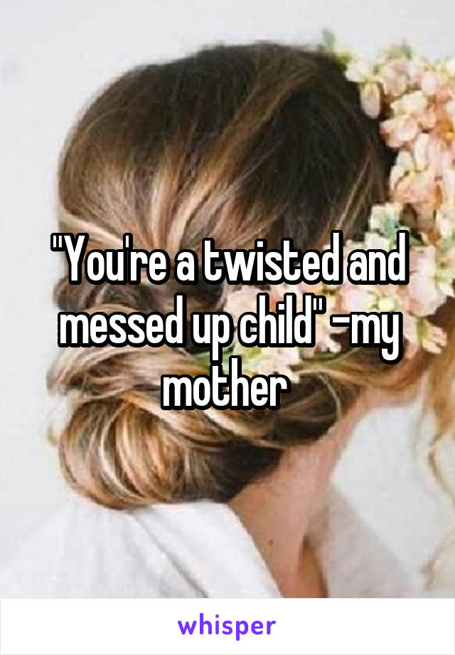 "You're a twisted and messed up child" -my mother 