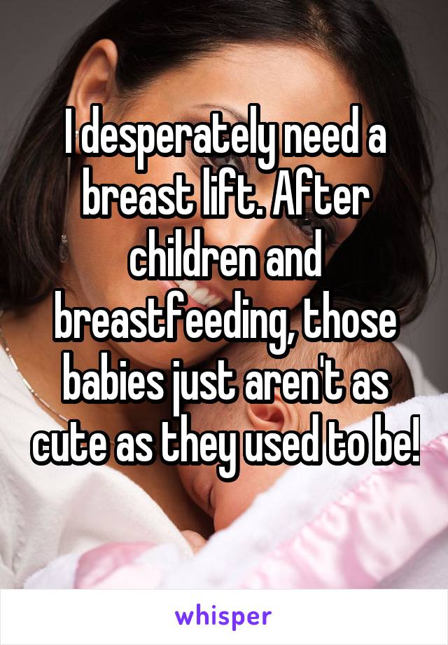 I desperately need a breast lift. After children and breastfeeding, those babies just aren't as cute as they used to be! 