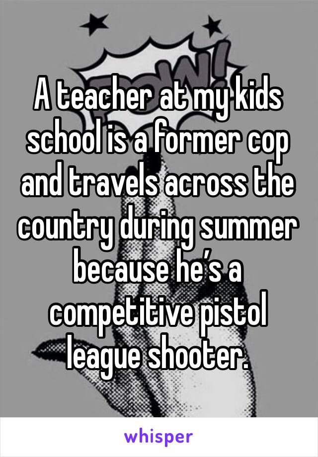 A teacher at my kids school is a former cop and travels across the country during summer because he’s a competitive pistol league shooter. 