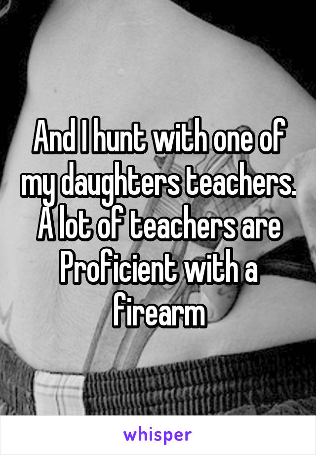 And I hunt with one of my daughters teachers. A lot of teachers are Proficient with a firearm