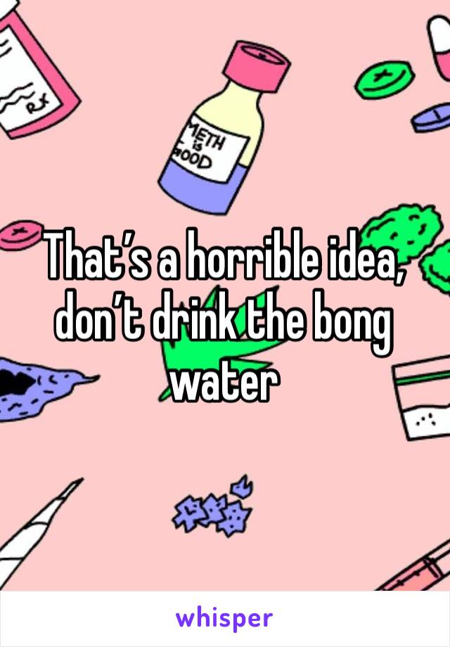 That’s a horrible idea, don’t drink the bong water