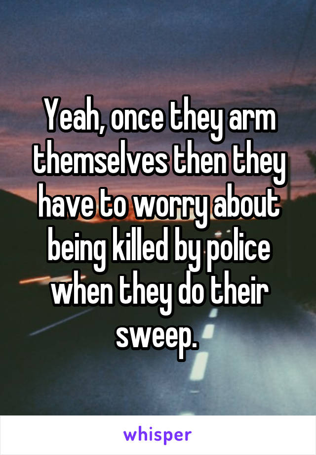 Yeah, once they arm themselves then they have to worry about being killed by police when they do their sweep. 