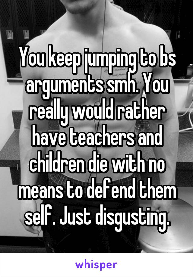 You keep jumping to bs arguments smh. You really would rather have teachers and children die with no means to defend them self. Just disgusting.