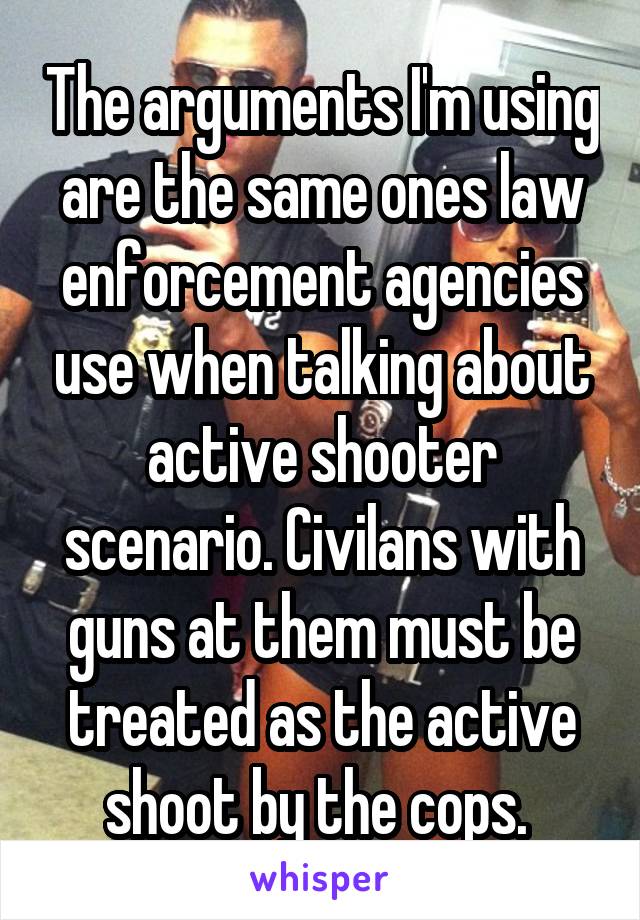 The arguments I'm using are the same ones law enforcement agencies use when talking about active shooter scenario. Civilans with guns at them must be treated as the active shoot by the cops. 