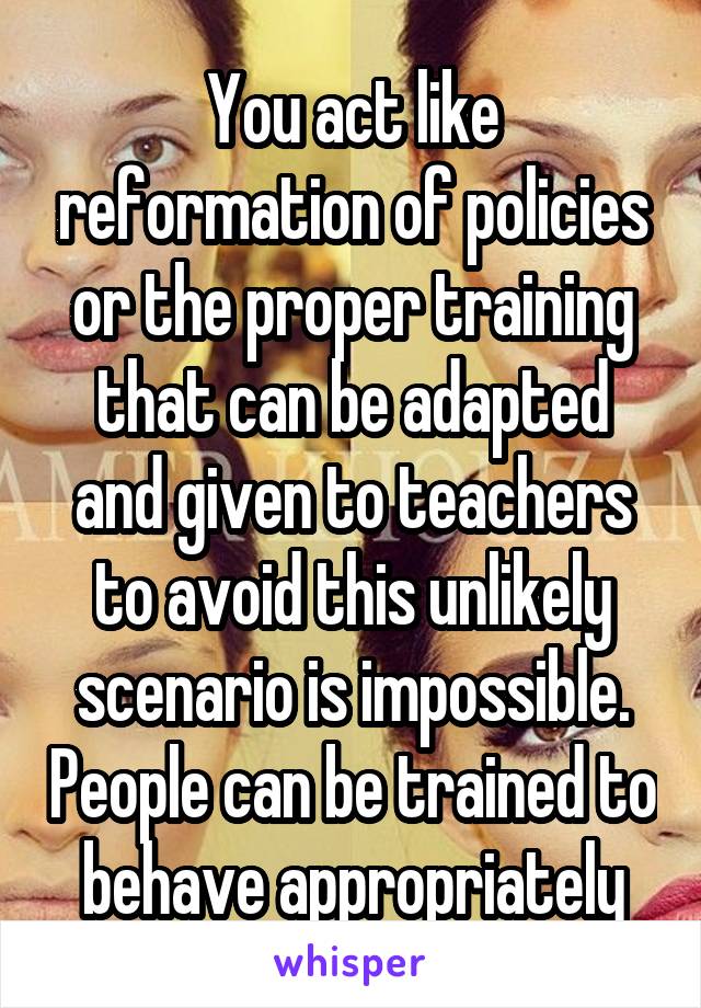 You act like reformation of policies or the proper training that can be adapted and given to teachers to avoid this unlikely scenario is impossible. People can be trained to behave appropriately