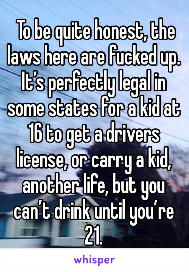  To be quite honest, the laws here are fucked up.  It’s perfectly legal in some states for a kid at 16 to get a drivers license, or carry a kid, another life, but you can’t drink until you’re 21.