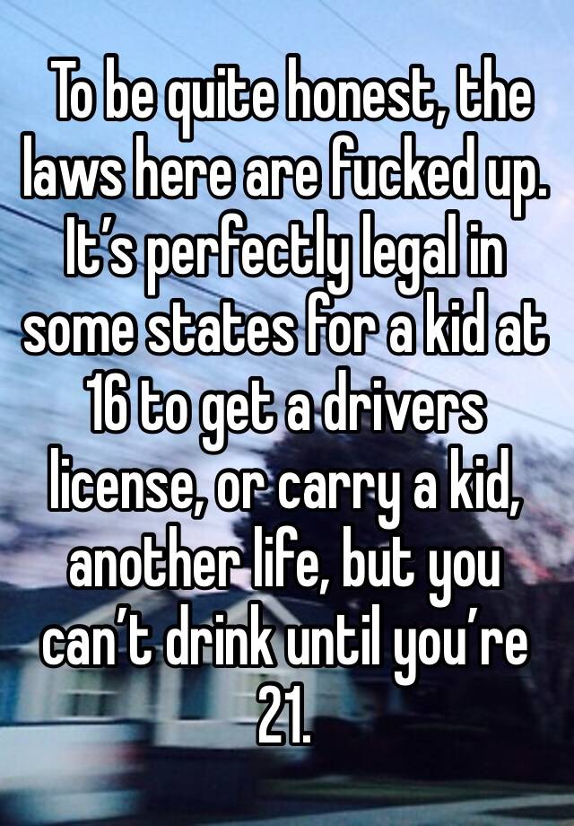  To be quite honest, the laws here are fucked up.  It’s perfectly legal in some states for a kid at 16 to get a drivers license, or carry a kid, another life, but you can’t drink until you’re 21.