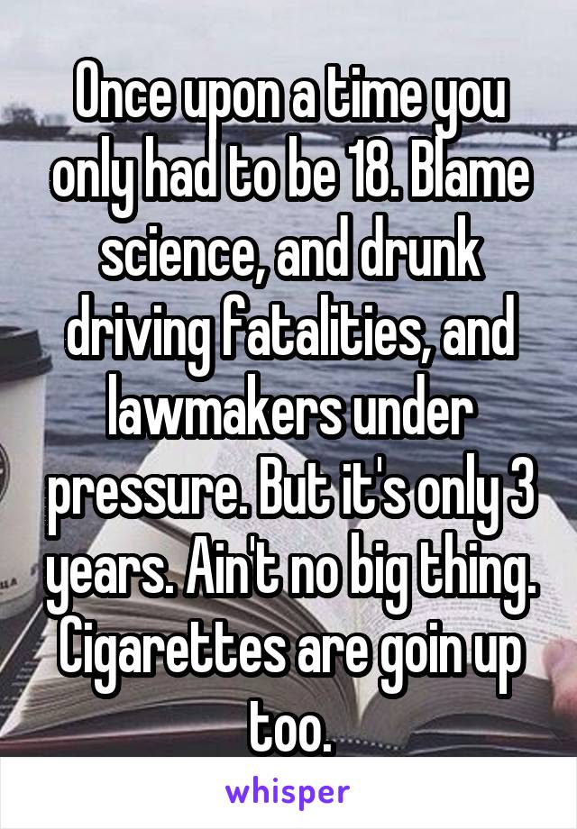 Once upon a time you only had to be 18. Blame science, and drunk driving fatalities, and lawmakers under pressure. But it's only 3 years. Ain't no big thing. Cigarettes are goin up too.