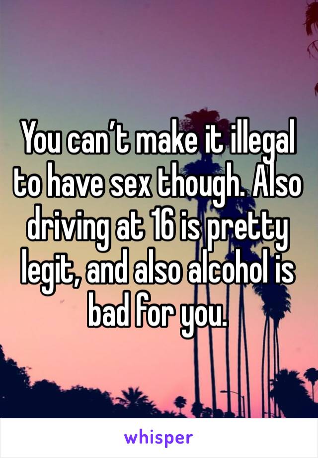 You can’t make it illegal to have sex though. Also driving at 16 is pretty legit, and also alcohol is bad for you. 