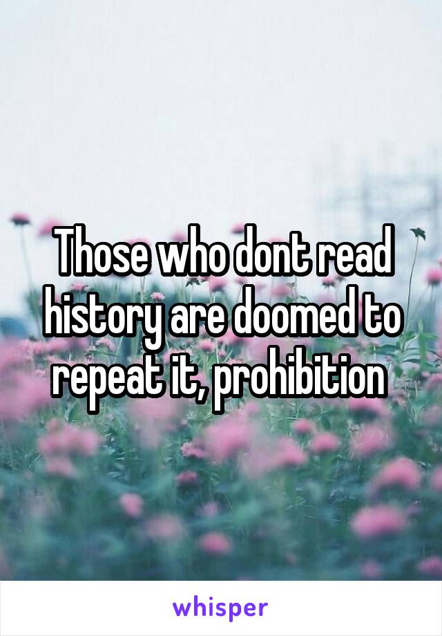 Those who dont read history are doomed to repeat it, prohibition 