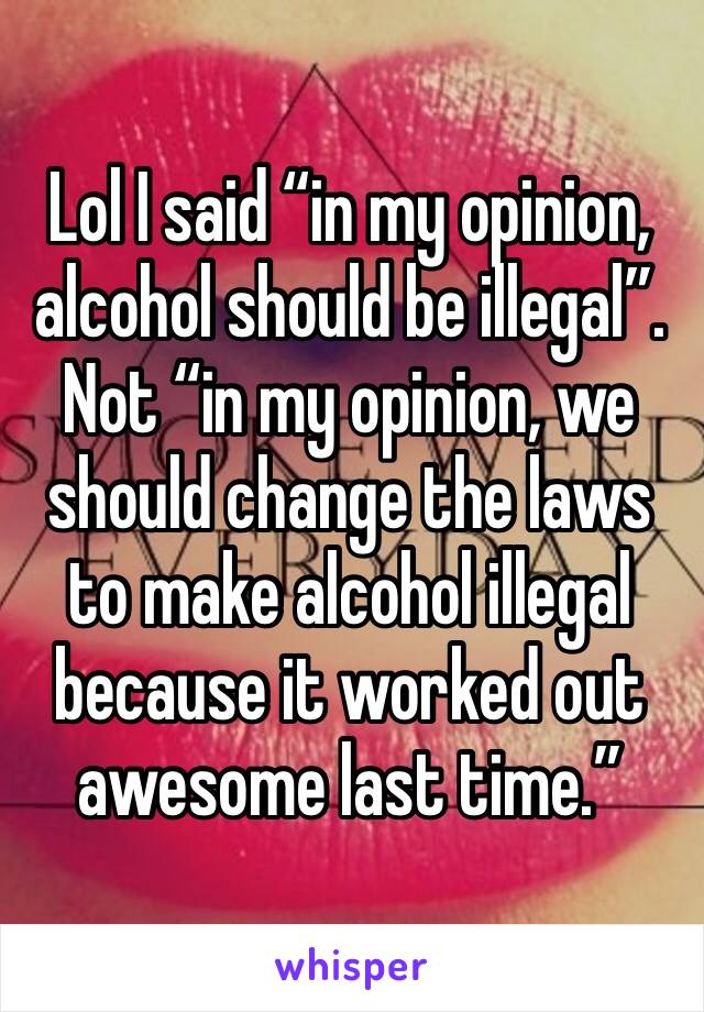 Lol I said “in my opinion, alcohol should be illegal”. Not “in my opinion, we should change the laws to make alcohol illegal because it worked out awesome last time.”