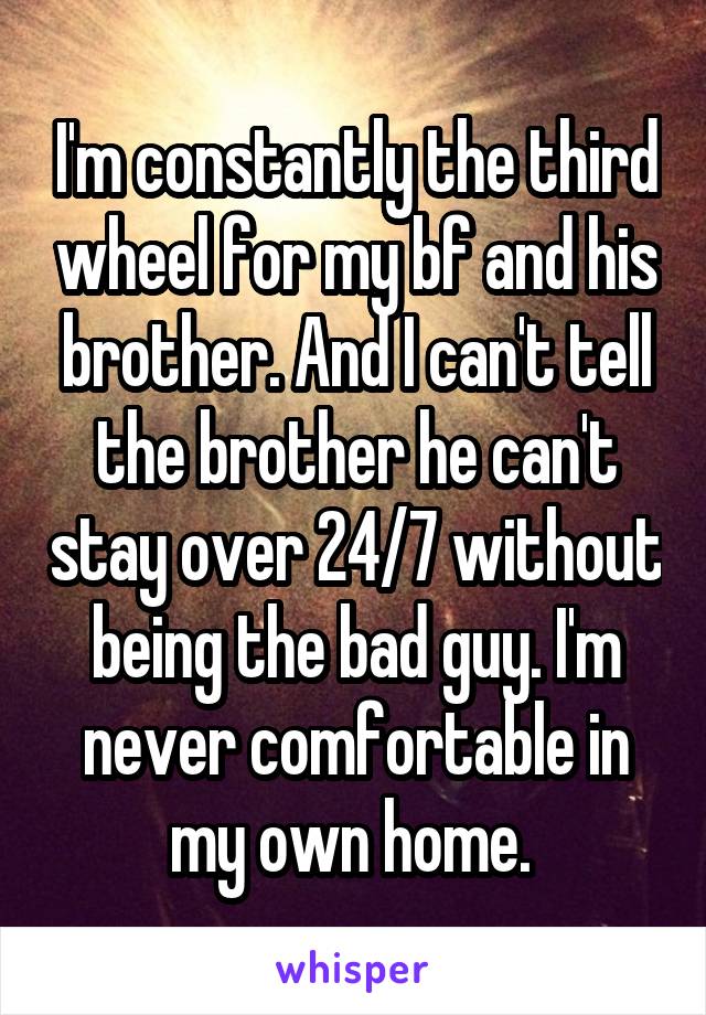 I'm constantly the third wheel for my bf and his brother. And I can't tell the brother he can't stay over 24/7 without being the bad guy. I'm never comfortable in my own home. 