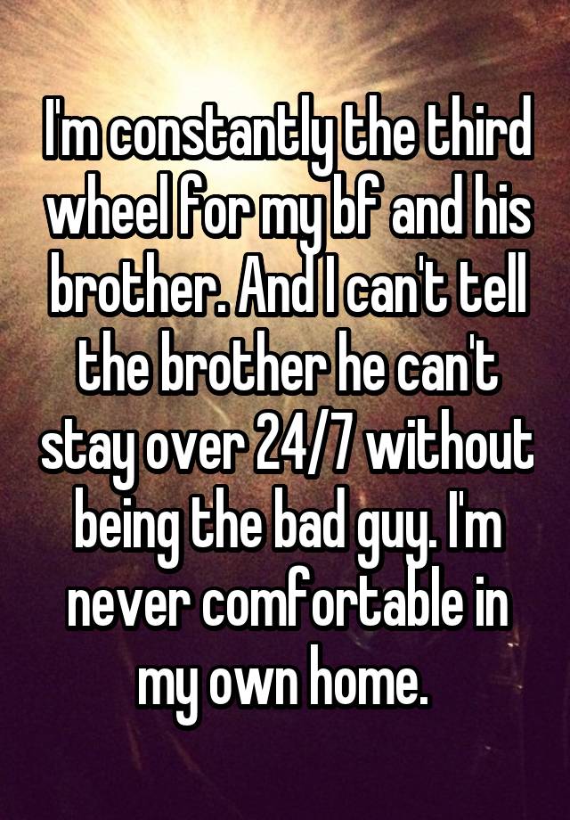 I'm constantly the third wheel for my bf and his brother. And I can't tell the brother he can't stay over 24/7 without being the bad guy. I'm never comfortable in my own home. 