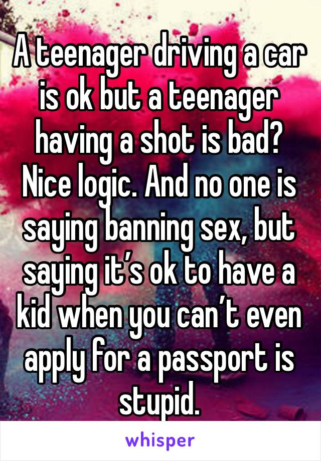 A teenager driving a car is ok but a teenager having a shot is bad? Nice logic. And no one is saying banning sex, but saying it’s ok to have a kid when you can’t even apply for a passport is stupid.