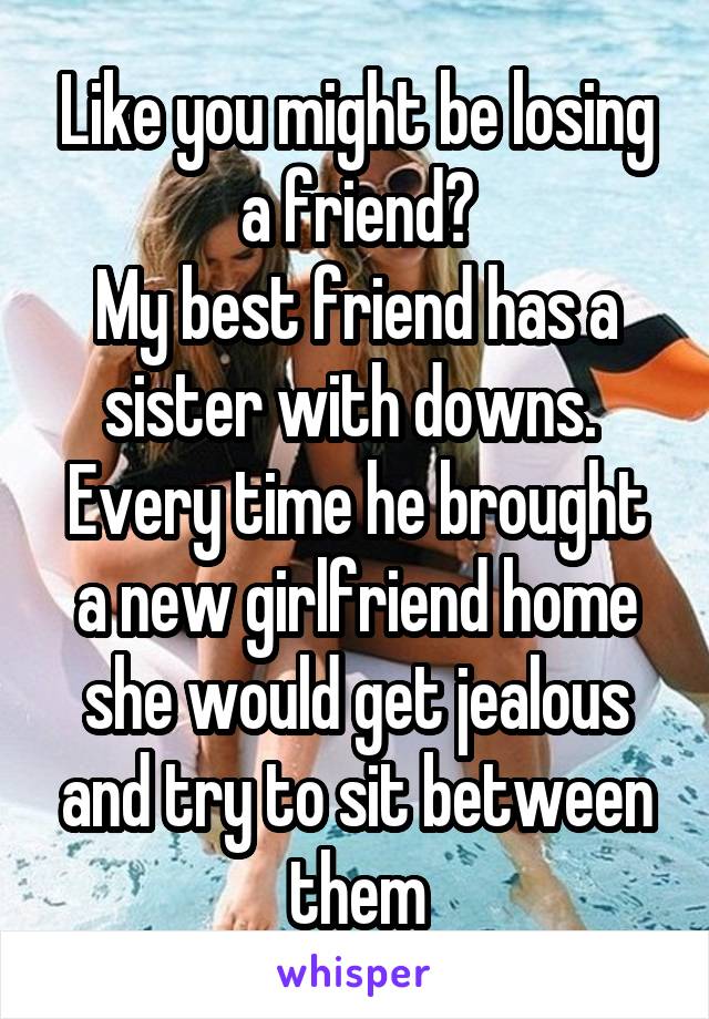 Like you might be losing a friend?
My best friend has a sister with downs.  Every time he brought a new girlfriend home she would get jealous and try to sit between them