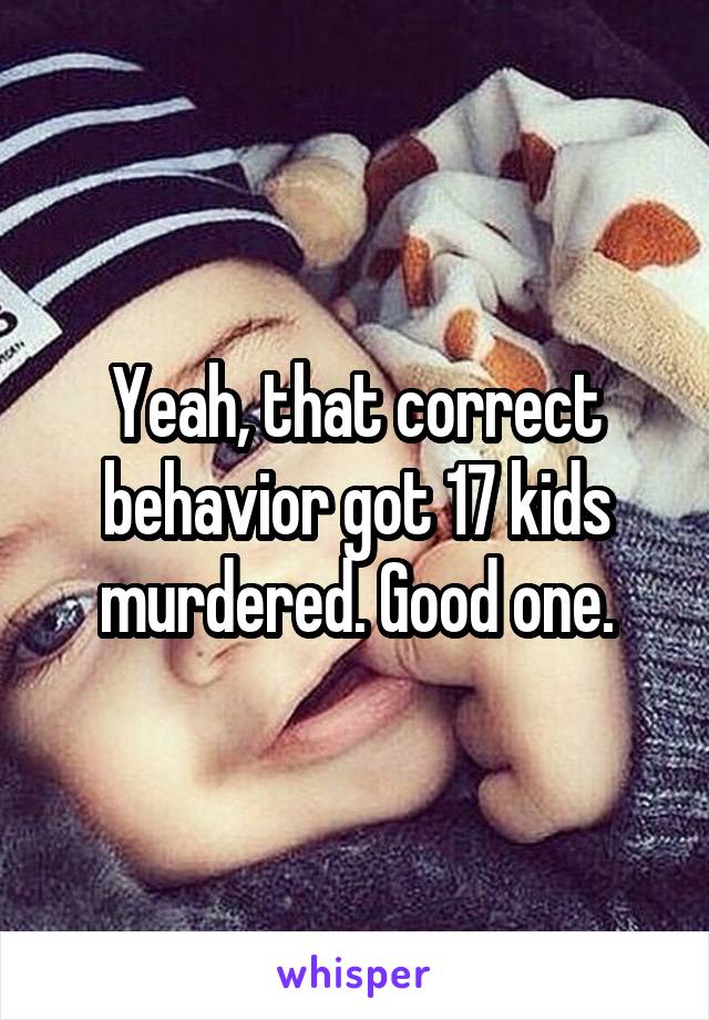 Yeah, that correct behavior got 17 kids murdered. Good one.