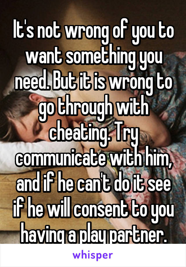 It's not wrong of you to want something you need. But it is wrong to go through with cheating. Try communicate with him, and if he can't do it see if he will consent to you having a play partner.