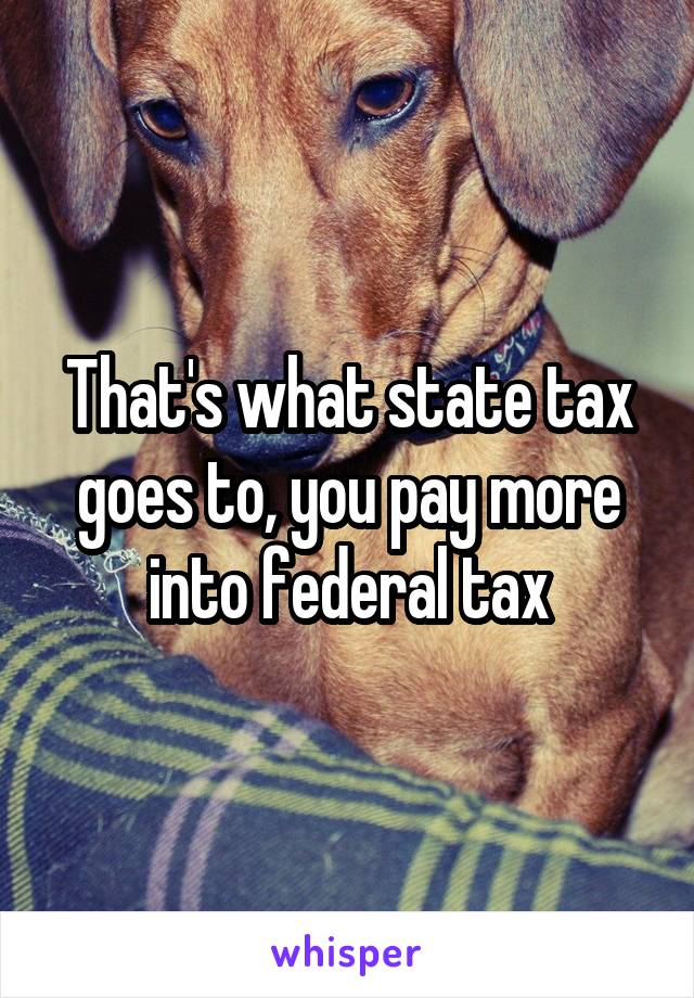 That's what state tax goes to, you pay more into federal tax