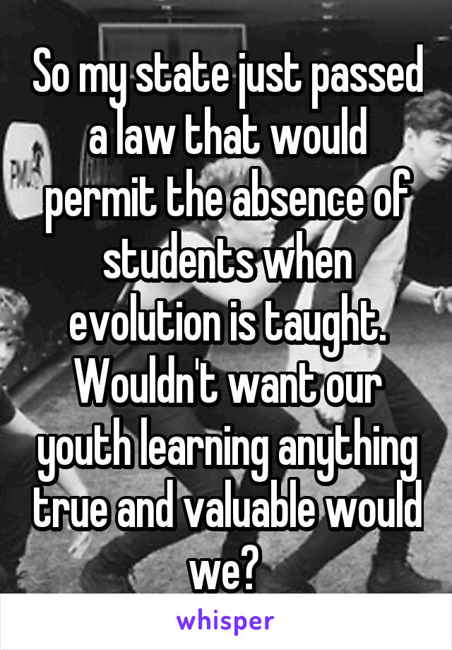 So my state just passed a law that would permit the absence of students when evolution is taught. Wouldn't want our youth learning anything true and valuable would we? 