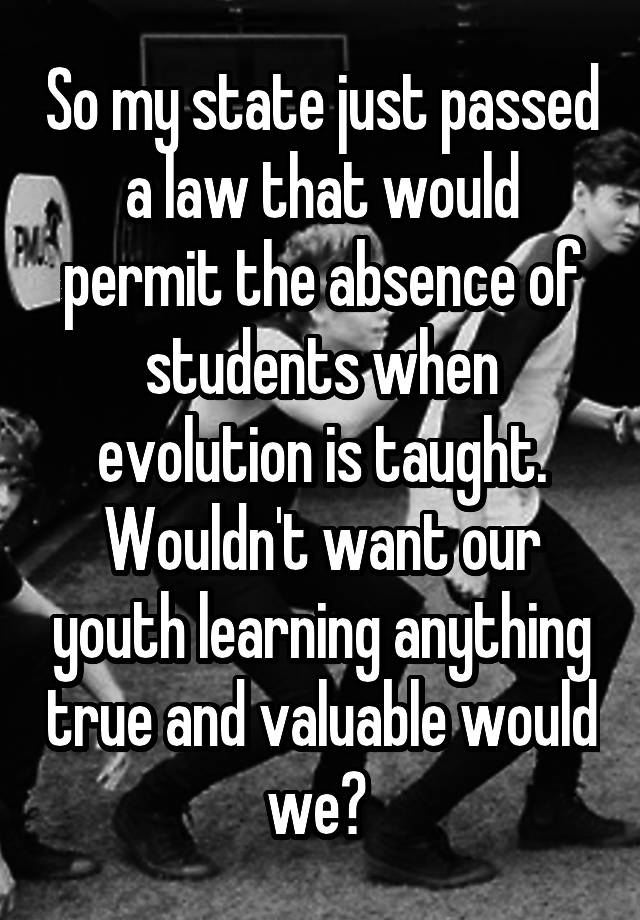 So my state just passed a law that would permit the absence of students when evolution is taught. Wouldn't want our youth learning anything true and valuable would we? 